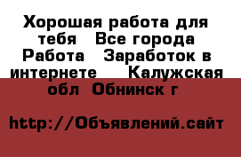 Хорошая работа для тебя - Все города Работа » Заработок в интернете   . Калужская обл.,Обнинск г.